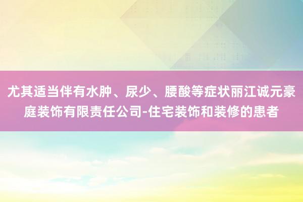 尤其适当伴有水肿、尿少、腰酸等症状丽江诚元豪庭装饰有限责任公司-住宅装饰和装修的患者