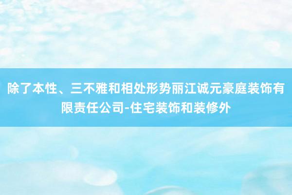 除了本性、三不雅和相处形势丽江诚元豪庭装饰有限责任公司-住宅装饰和装修外